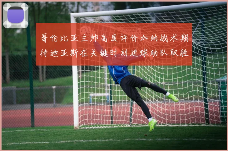 哥伦比亚主帅高度评价加纳战术期待迪亚斯在关键时刻进球助队取胜