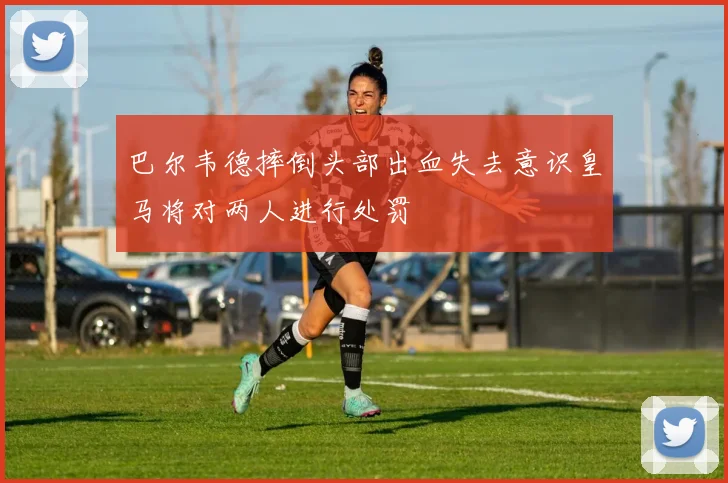 巴尔韦德摔倒头部出血失去意识皇马将对两人进行处罚