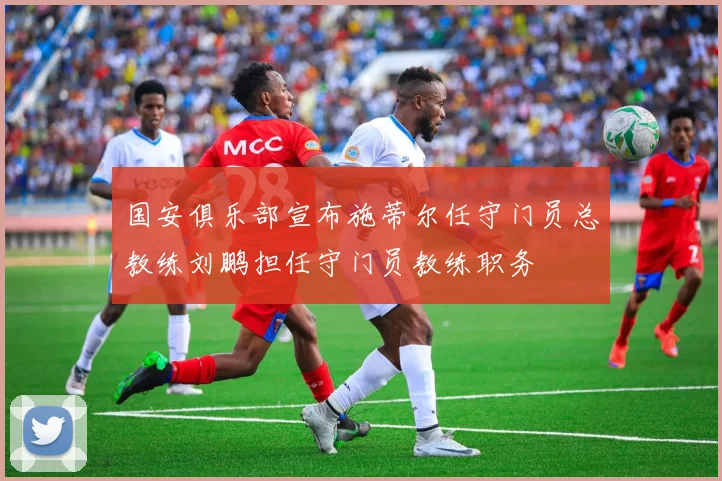 国安俱乐部宣布施蒂尔任守门员总教练刘鹏担任守门员教练职务