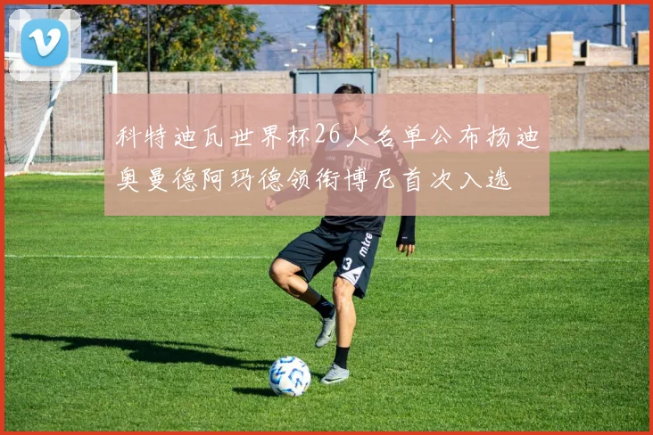 科特迪瓦世界杯26人名单公布扬迪奥曼德阿玛德领衔博尼首次入选