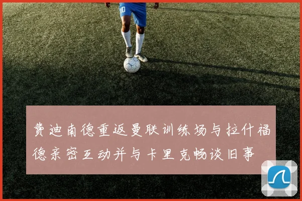 费迪南德重返曼联训练场与拉什福德亲密互动并与卡里克畅谈旧事