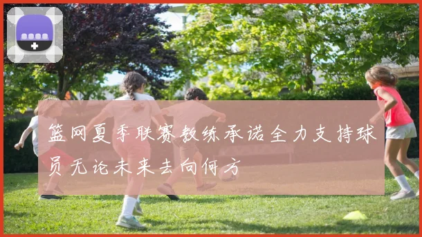 篮网夏季联赛教练承诺全力支持球员无论未来去向何方