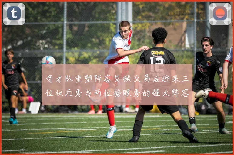 奇才队重塑阵容艾顿交易后迎来三位状元秀与两位榜眼秀的强大阵容