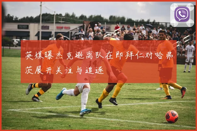 英媒曝杰克逊离队在即拜仁对哈弗茨展开关注与追逐