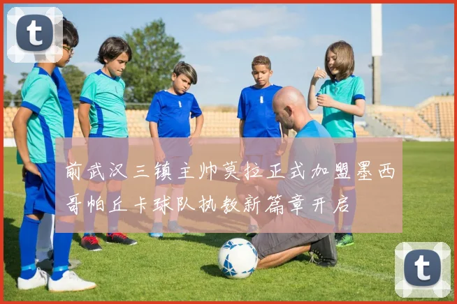 前武汉三镇主帅莫拉正式加盟墨西哥帕丘卡球队执教新篇章开启