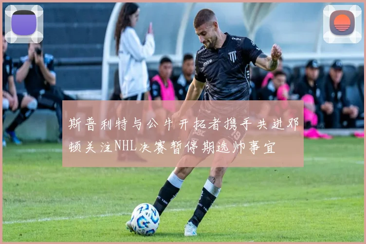 斯普利特与公牛开拓者携手共进邓顿关注NHL决赛暂停期选帅事宜