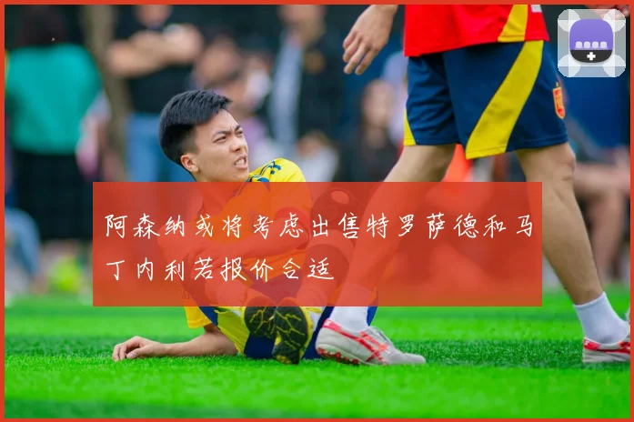 阿森纳或将考虑出售特罗萨德和马丁内利若报价合适