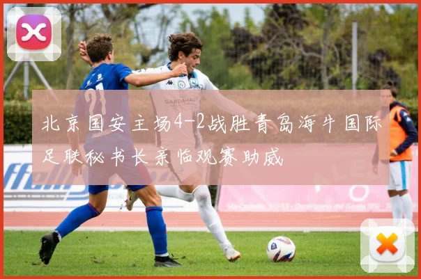 北京国安主场4-2战胜青岛海牛国际足联秘书长亲临观赛助威