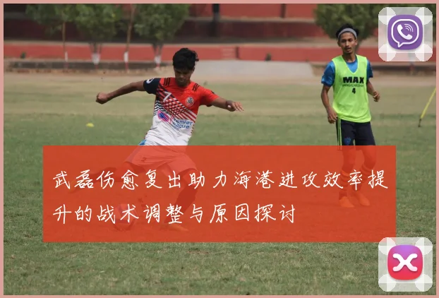 武磊伤愈复出助力海港进攻效率提升的战术调整与原因探讨