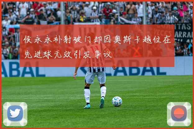 侯永永补射破门却因奥斯卡越位在先进球无效引发争议