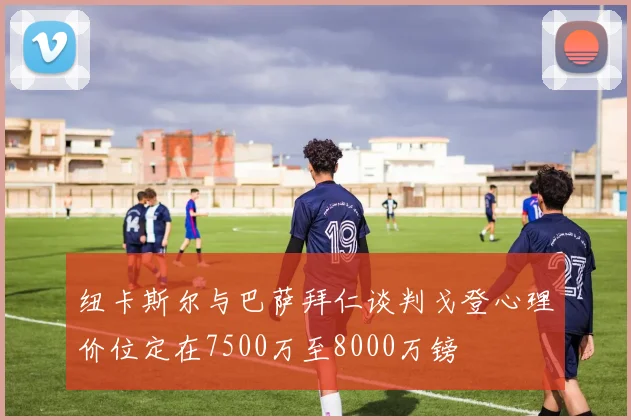 纽卡斯尔与巴萨拜仁谈判戈登心理价位定在7500万至8000万镑