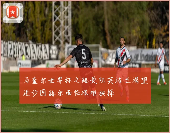 马奎尔世界杯之路受阻英格兰渴望进步图赫尔面临艰难抉择