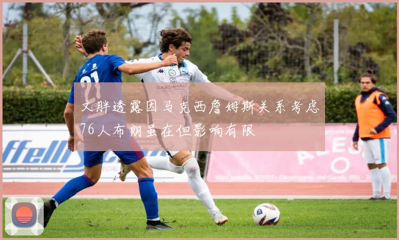 文胖透露因马克西詹姆斯关系考虑76人布朗虽在但影响有限