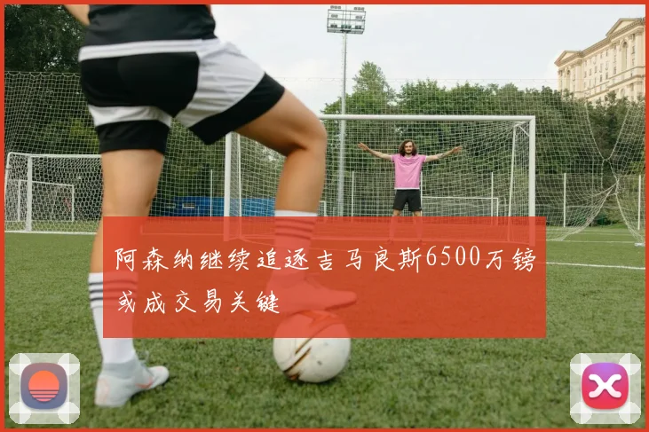 阿森纳继续追逐吉马良斯6500万镑或成交易关键