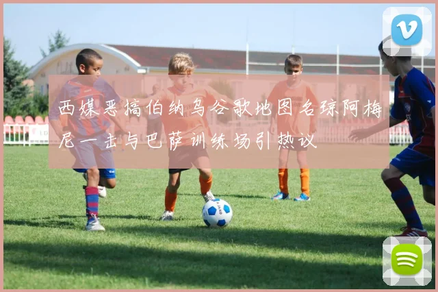 西媒恶搞伯纳乌谷歌地图名琼阿梅尼一击与巴萨训练场引热议