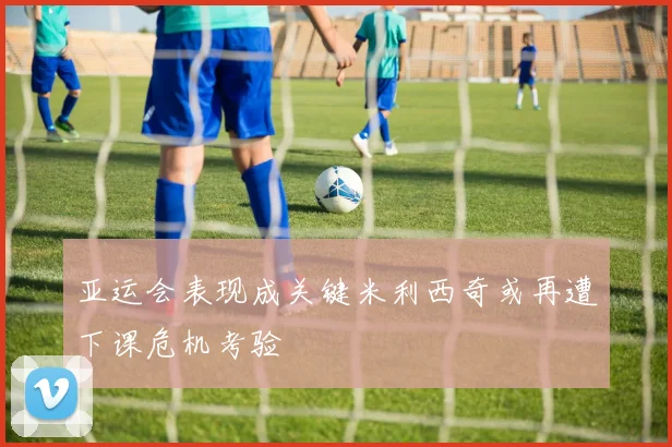 亚运会表现成关键米利西奇或再遭下课危机考验