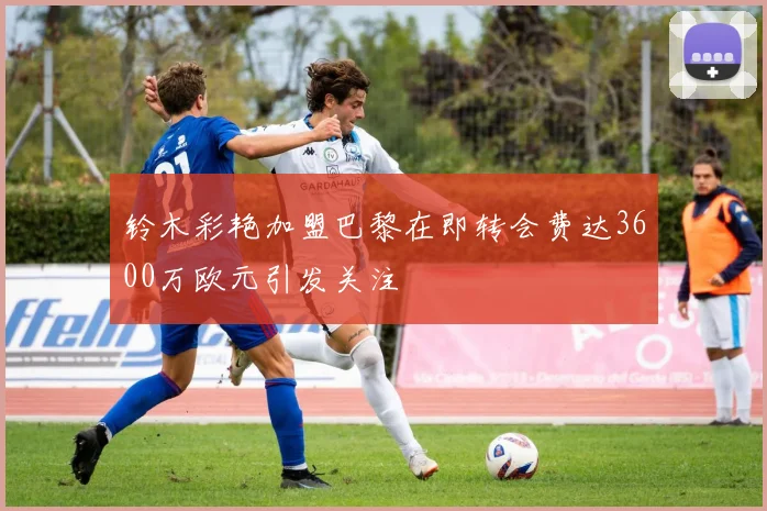 铃木彩艳加盟巴黎在即转会费达3600万欧元引发关注