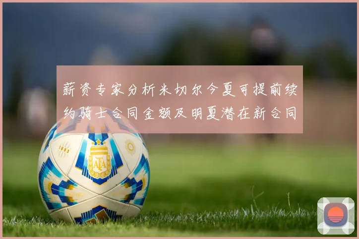 薪资专家分析米切尔今夏可提前续约骑士合同金额及明夏潜在新合同