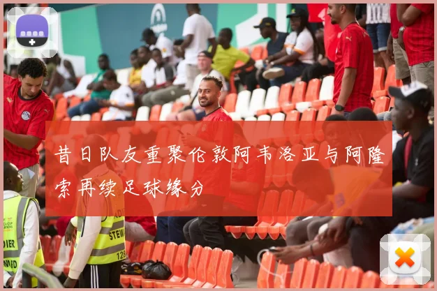 昔日队友重聚伦敦阿韦洛亚与阿隆索再续足球缘分