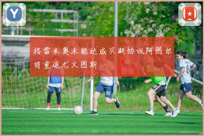 格雷米奥未能达成买断协议阿图尔将重返尤文图斯