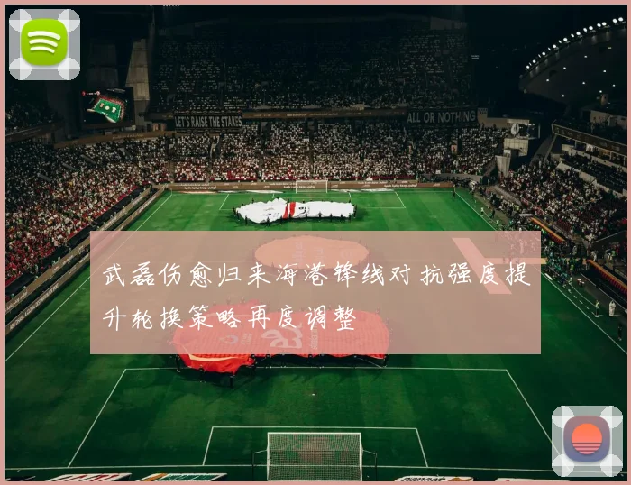 武磊伤愈归来海港锋线对抗强度提升轮换策略再度调整