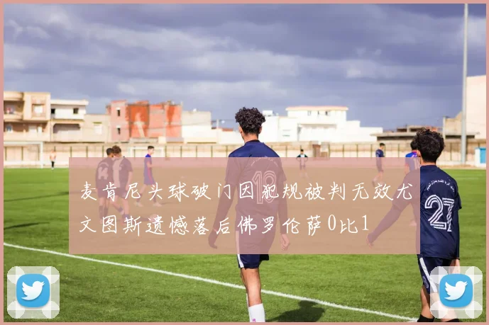 麦肯尼头球破门因犯规被判无效尤文图斯遗憾落后佛罗伦萨0比1